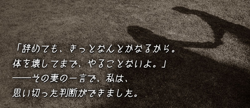 辞めても、きっとなんとかなるから。──体を壊してまで、やることないよ。──その妻の一言で、私は、思い切った判断ができました。