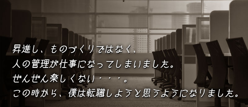 昇進し、ものづくりではなく、人の管理が仕事になってしまいました。ぜんぜん楽しくない・・・。このときから、僕は転職しようと思うようになりました。