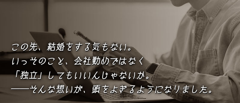この先、結婚をする気もない。いっそのこと、会社勤めではなく「独立」してもいいんじゃないか。──そんな想いが、頭をよぎるようになりました。