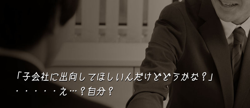 あのさ、子会社に『出向』してほしいんだけど、どうかな?・・・・・え…?自分?