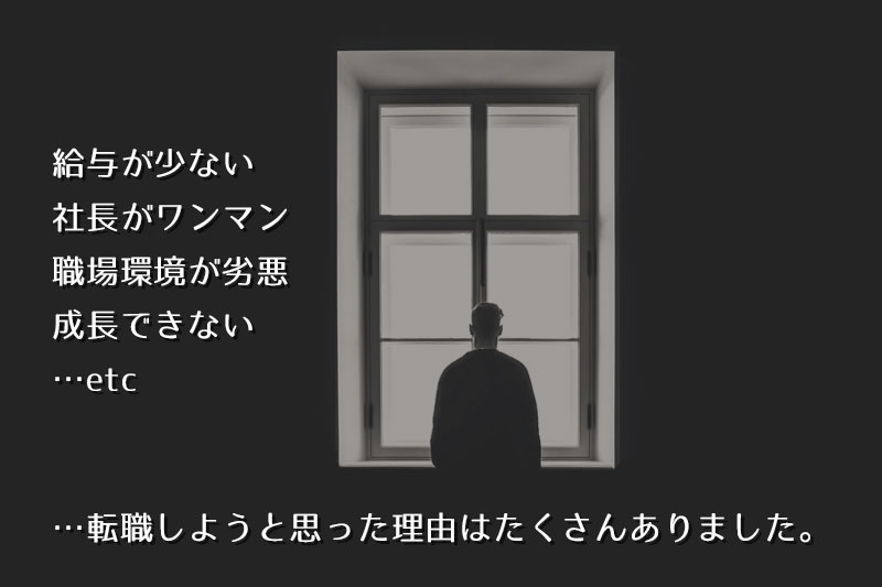 ・給与が少ない・社長がワンマン・職場環境が劣悪・成長できない …etc──「転職しようと思った理由」は、沢山ありました。