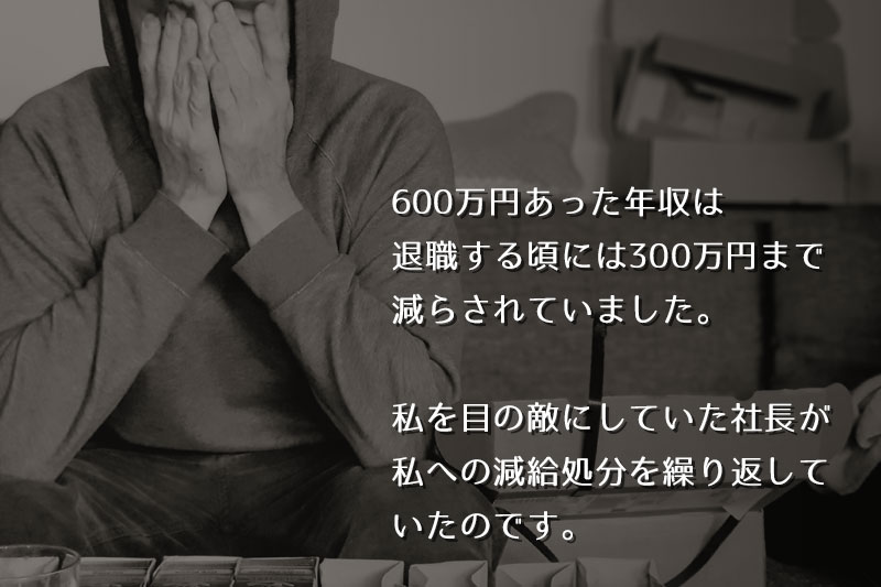 600万円あった年収は、退職する頃には300万円まで減らされていました。私を目の敵にしていた社長が、私への減給処分を繰り返していたのです。