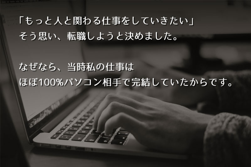 「もっと、人と関われる仕事にしていきたい」そう思い、私は転職しようと決めました。なぜなら、当時私の仕事はほぼ100%パソコン相手で完結していたからです。