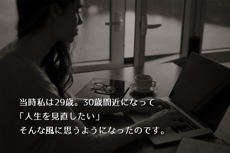 当時私は29歳。30歳間近になって、「人生を見直したい」そんな風に思うようになったのです。