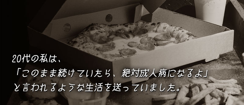 20代の私は、「このまま続けていたら、絶対成人病になるよ」と言われるような生活を送っていました。