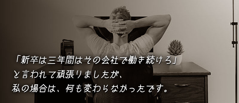 「新卒は三年間はその会社で働き続けろ」と言われて頑張りましたが、私の場合は、何も変わらなかったです。