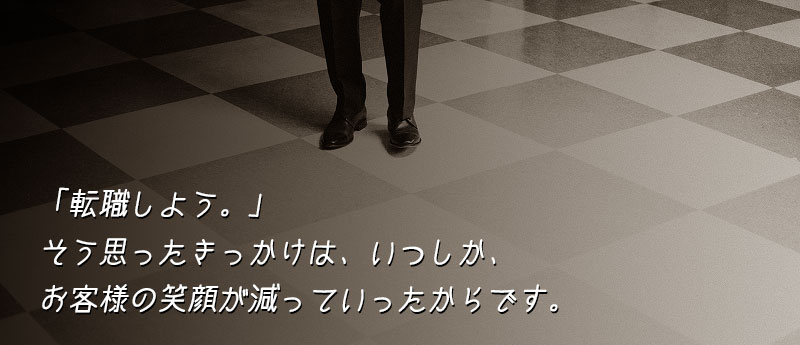 「転職しよう。」そう思ったきっかけは、いつしか、お客様の笑顔が減っていったからです。