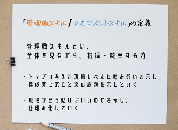 “「管理職スキル」「マネジメントスキル」の定義管理職スキルとは、全体を見ながら、指揮・統率する力。・トップの考えを現場レベルに噛み砕いて示し、達成度に応じて次の課題を示していく・現場がどう動けばいいのかを示し、仕組み化していく”