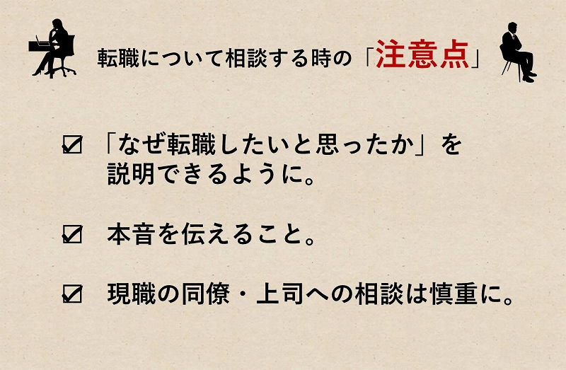 転職について相談する時の「注意点」 □ 「なぜ転職したいと思ったか」を説明できるように。 □ 本音を伝えること。 □ 現職の同僚・上司への相談は慎重に。