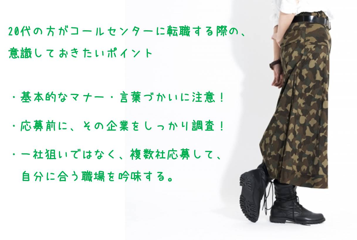 20代の方がコールセンターに転職する際の、意識しておきたいポイント ・基本的なマナー・言葉づかいに注意! ・応募前に、その企業をしっかり調査! ・一社狙いではなく、複数社応募して、自分に合う職場を吟味する。