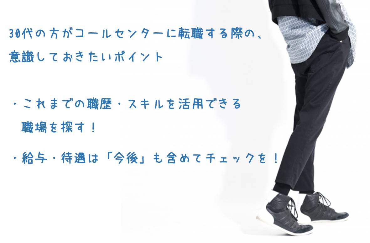 30代の方がコールセンターに転職する際の、意識しておきたいポイント ・これまでの職歴・スキルを活用できる職場を探す! ・給与・待遇は「今後」も含めてチェックを!