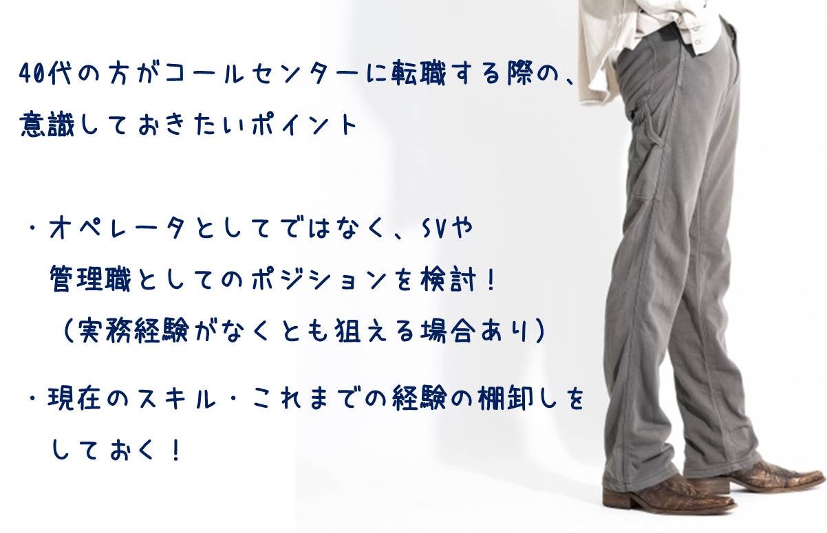 40代の方がコールセンターに転職する際の、意識しておきたいポイント ・オペレータとしてではなく、SVや管理職としてのポジションを検討!(実務経験がなくとも狙える場合あり) ・現在のスキル・これまでの経験の棚卸しをしておく!