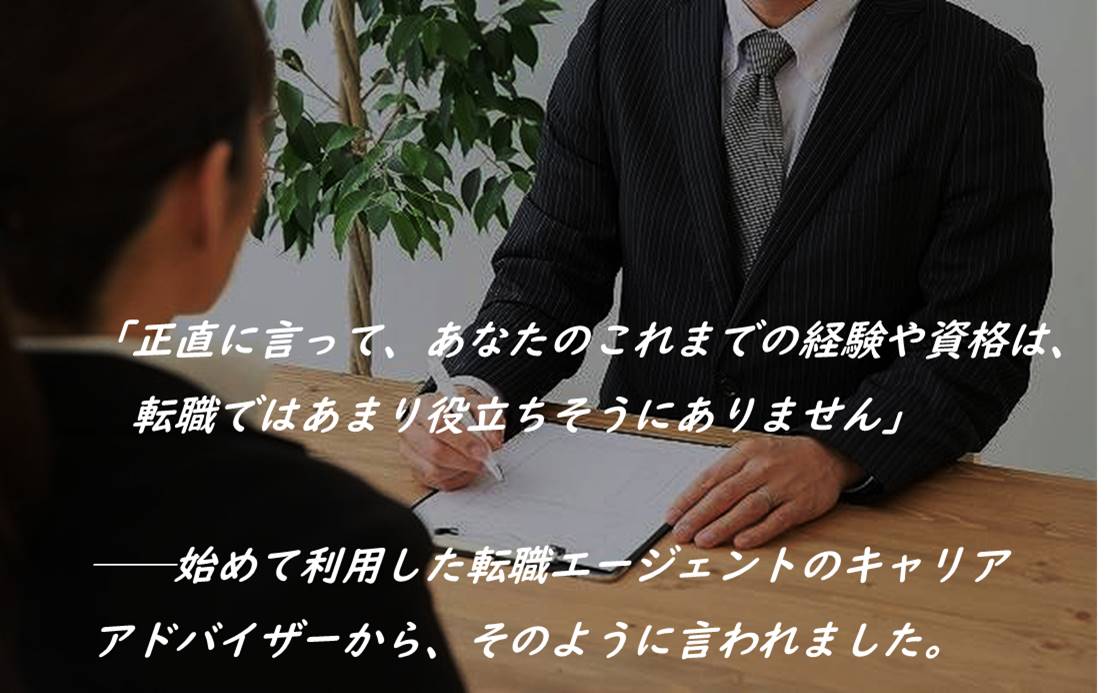 「正直に言って、あなたのこれまでの経験や資格は、転職ではあまり役立ちそうにありません」──始めて利用した転職エージェントのキャリアアドバイザーから、そのように言われました。