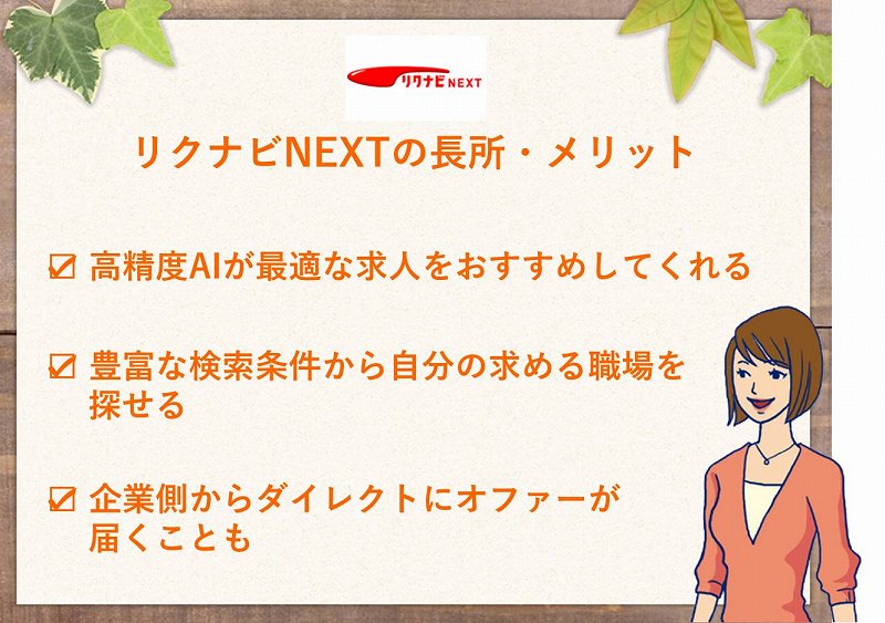 リクナビNEXTの長所・メリット □ 高精度AIが最適な求人をおすすめしてくれる □ 豊富な検索条件から自分の求める職場を探せる □ 企業側からダイレクトにオファーが届くことも