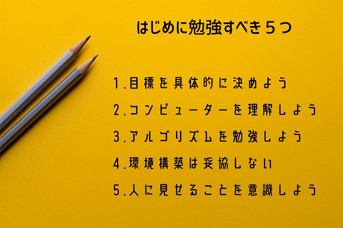 はじめに勉強すべき5つ。1.目標を具体的に決めよう2.コンピューターを理解しよう3.アルゴリズムを勉強しよう4.環境構築は妥協しない5.人に見せることを意識しよう
