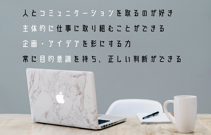 人とコミュニケーションを取るのが好き主体的に仕事に取り組むことができる企画・アイデアを形にする力常に目的意識を持ち、正しい判断ができる