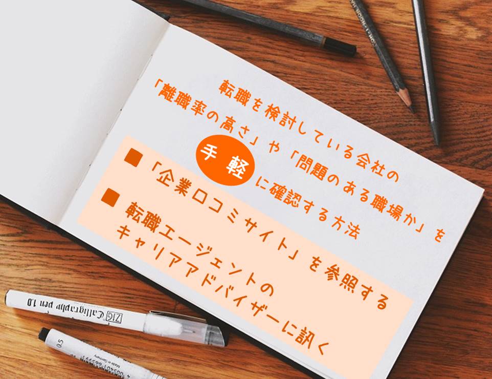 転職を検討している会社の「離職率の高さ」や「問題のある職場か」を手 軽 に確認する方法 ■「企業口コミサイト」を参照する ■ 転職エージェントのキャリアアドバイザーに訊く
