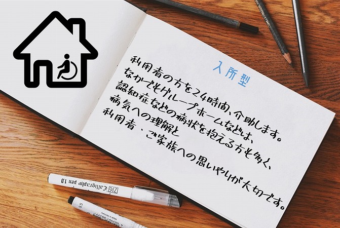 入所型。利用者の方を24時間、介助します。なかでもグループホームなどは、認知症などの病状を抱える方も多く、病気への理解と
利用者・ご家族への思いやりが大切です。
