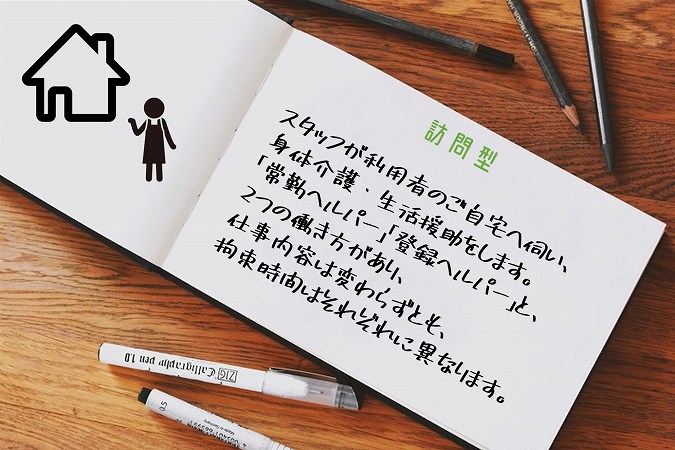 訪問型。スタッフが利用者のご自宅へ伺い、身体介護・生活援助をします。「常勤ヘルパー」「登録ヘルパー」と、2つの働き方があり、仕事内容は変わらずとも、拘束時間はそれぞれに異なります。