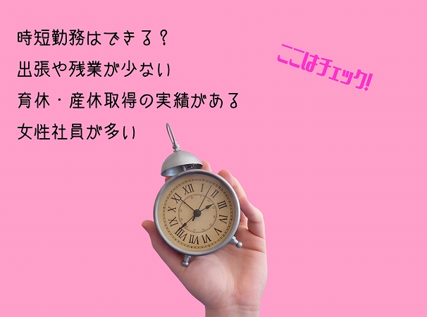 ここはチェック!時短勤務はできる? 出張や残業が少ない 育休・産休取得の実績がある 女性社員が多い