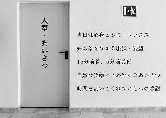 入室・あいさつのポイント ●当日は心身ともにリラックス ●好印象を与える服装・髪型 ●15分前着、5分前受付 ●自然な笑顔とさわやかなあいさつ ●時間を割いてくれたことへの感謝