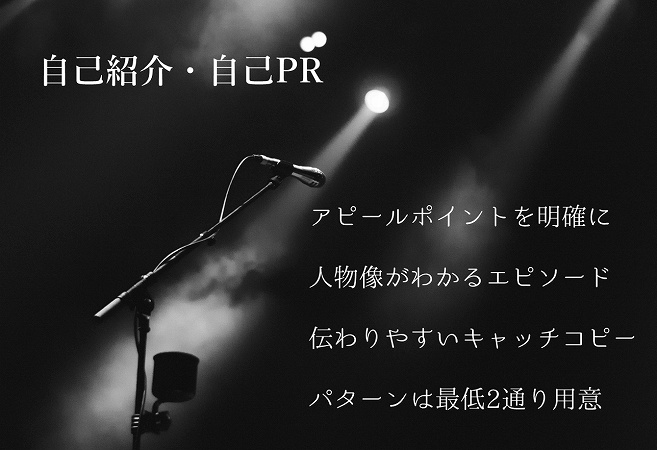 自己紹介・自己PRのポイント ●アピールポイントを明確に ●人物像がわかるエピソード ●伝わりやすいキャッチコピー ●パターンは最低2通り用意