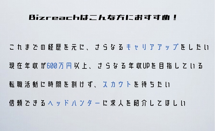 ・これまでの経歴を元に、さらなるキャリアアップをしたい人・現年収が600万円以上で、さらなる年収アップを目指す人・現職が忙しく、なかなか転職活動の時間を持てない人・ヘッドハンターによるスカウトがもらいたい人