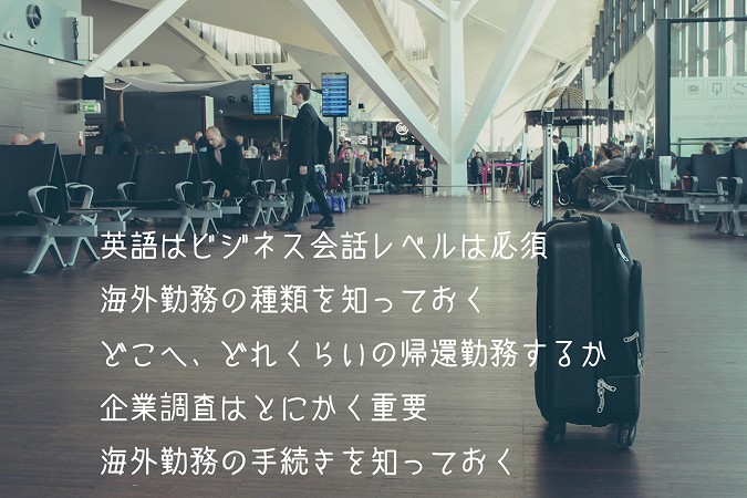 英語はビジネス会話レベルは必須
海外勤務の種類を知っておく
どこへ、どれくらいの帰還勤務するか
企業調査はとにかく重要
海外勤務の手続きを知っておく