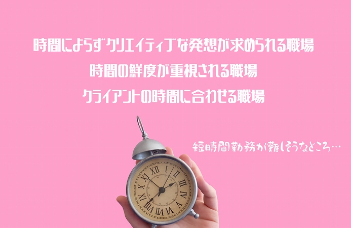 短時間勤務が難しそうなところ…時間によらずクリエイティブな発想が求められる職場 時間の鮮度が重視される職場 クライアントの時間に合わせる職場