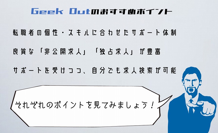 Geek Outのおすすめポイント転職者の個性・スキルに合わせたサポート体制良質な「非公開求人」「独占求人」が豊富サポートを受けつつ、自分でも求人検索が可能それぞれのポイントを見てみましょう!
