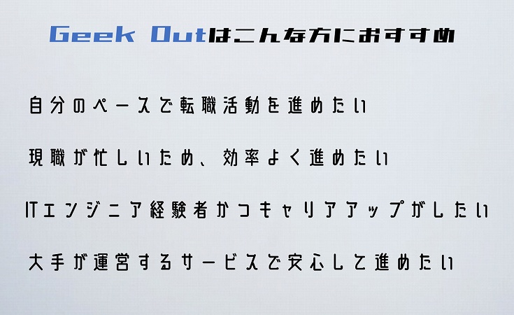 Geek Outはこんな方におすすめ自分のペースで転職活動を進めたい現職が忙しいため、効率よく進めたいITエンジニア経験者かつキャリアアップがしたい大手が運営するサービスで安心して進めたい