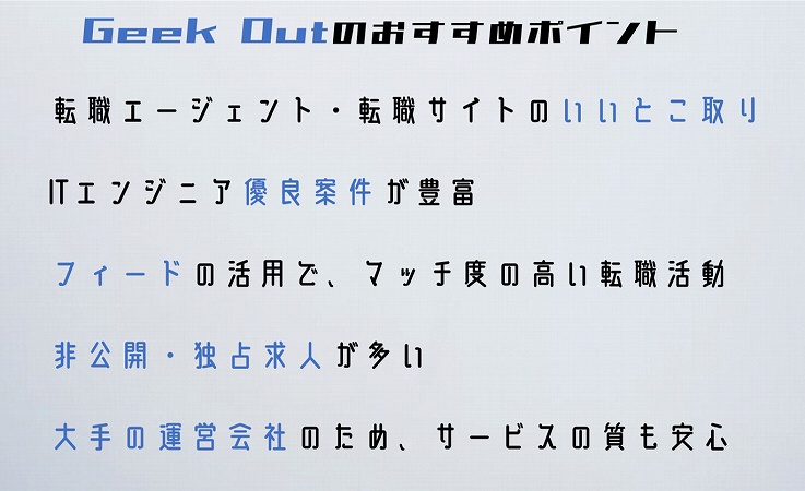 Geek Outのおすすめポイント転職エージェント・転職サイトのいいとこ取りITエンジニア優良案件が豊富フィードの活用で、マッチ度の高い転職活動非公開・独占求人が多い大手の運営会社のため、サービスの質も安心
