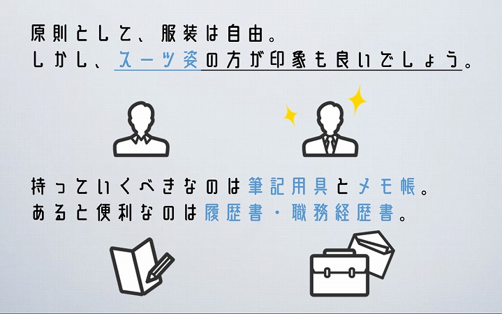 原則として、服装は自由。しかし、スーツ姿の方が印象も良いでしょう。持っていくべきなのは筆記用具とメモ帳。あると便利なのは履歴書・職務経歴書。