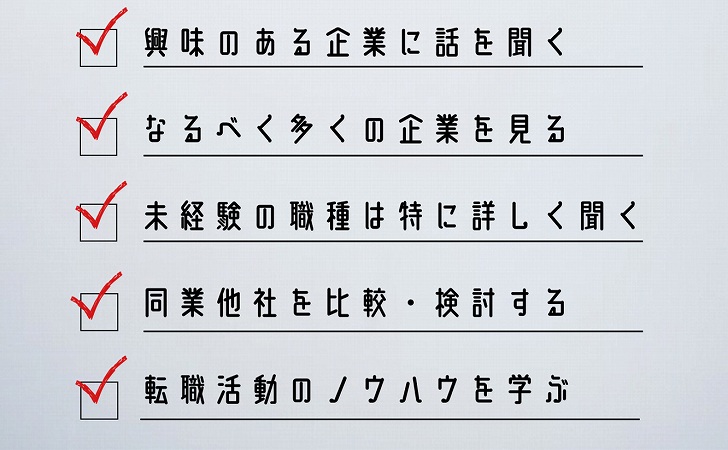 興味のある企業に話を聞く なるべく多くの企業を見る 未経験の職種は特に詳しく聞く 同業他社を比較・検討する 転職活動のノウハウを学ぶ