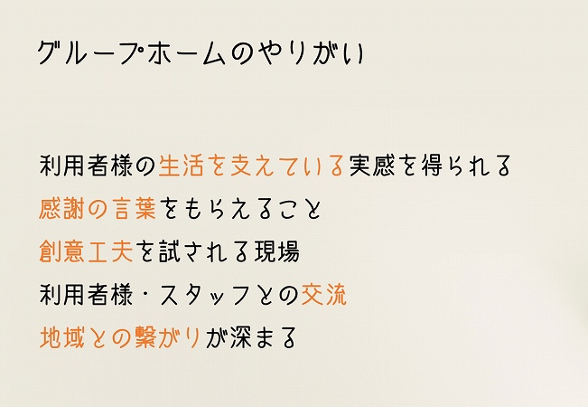 グループホームのやりがい ●利用者様の生活を支えている実感を得られる ●感謝の言葉をもらえること ●創意工夫を試される現場 ●利用者様・スタッフとの交流 ●地域との繋がりが深まる