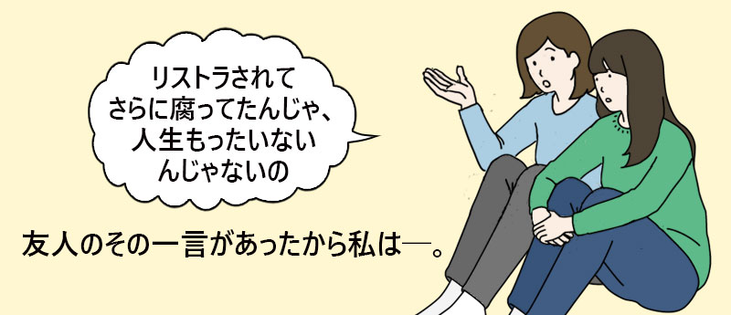 「リストラされてさらに腐ってたんじゃ、人生もったいないんじゃないの」友人のその一言があったから私は。