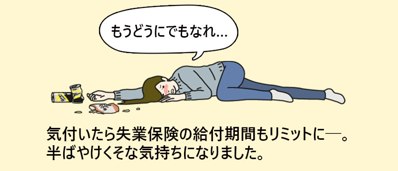 「もうどうにでもなれ…」気付いたら失業保険の給付期間もリミットに─。半ばやけくそな気持ちになりました。