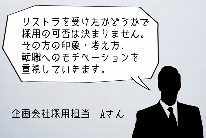 リストラを受けたかどうかで 採用の可否は決まりません。 その方の印象・考え方、 転職へのモチベーションを 重視していきます。企画会社採用担当:Aさん