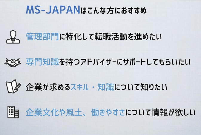 MS-JAPANはこんな方におすすめ管理部門に特化して転職活動を進めたい
専門知識を持つアドバイザーにサポートしてもらいたい
企業が求めるスキル・知識について知りたい
企業文化や風土、働きやすさについて情報が欲しい