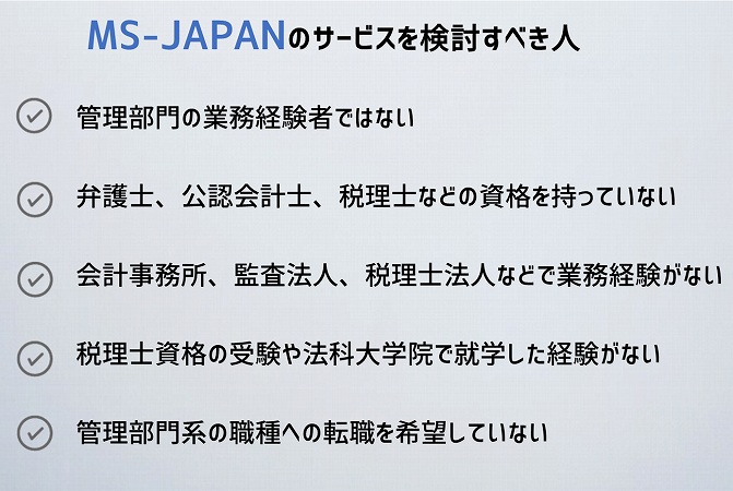 MS-JAPANのサービスを検討すべき人管理部門の業務経験者ではない
弁護士、公認会計士、税理士などの資格を持っていない
会計事務所、監査法人、税理士法人などで業務経験がない
税理士資格の受験や法科大学院で就学した経験がない
管理部門系の職種への転職を希望していない