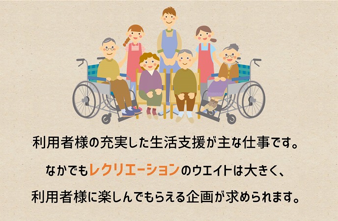利用者様の充実した生活支援が主な仕事です。なかでもレクリエーションのウエイトは大きく、利用者様に楽しんでもらえる企画が求められます。