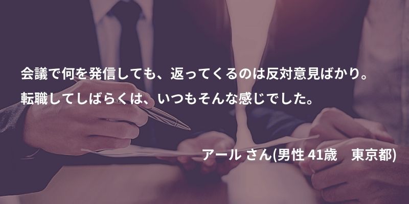 会議で何を発信しても、返ってくるのは反対意見ばかり。転職してしばらくは、いつもそんな感じでした。 アール さん(男性 41歳 東京都)