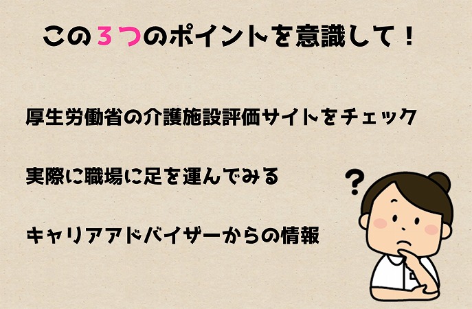 この3つのポイントを意識して! ●厚生労働省の介護施設評価サイトをチェック ●実際に職場に足を運んでみる ●キャリアアドバイザーからの情報