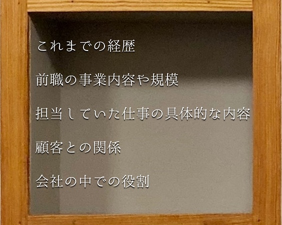 これまでの経歴 前職の事業内容や規模 担当していた仕事の具体的な内容 顧客との関係 会社の中での役割