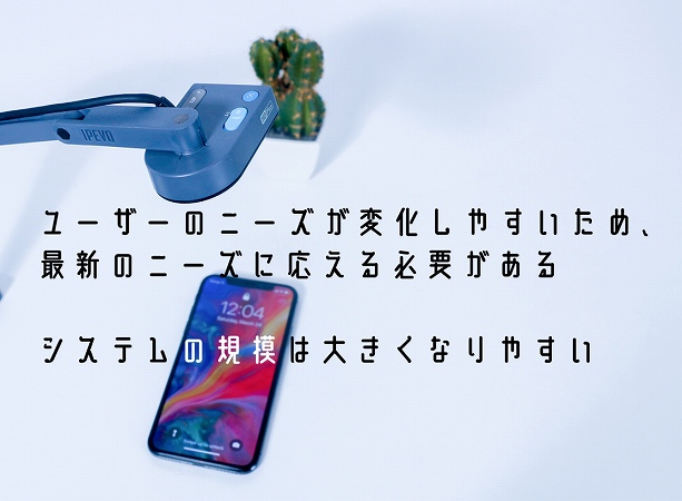 ユーザーのニーズが変化しやすいため、最新のニーズに応える必要がある システムの規模は大きくなりやすい