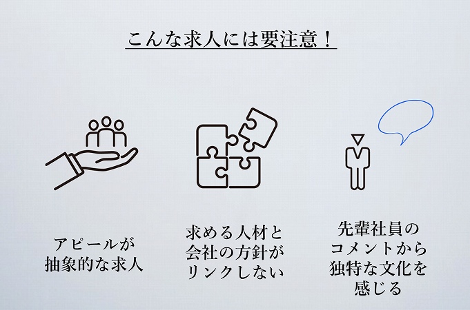 こんな求人には要注意!●アピールが抽象的な求人 ●求める人材と会社の方針がリンクしない ●先輩社員のコメントから独特な文化を感じる