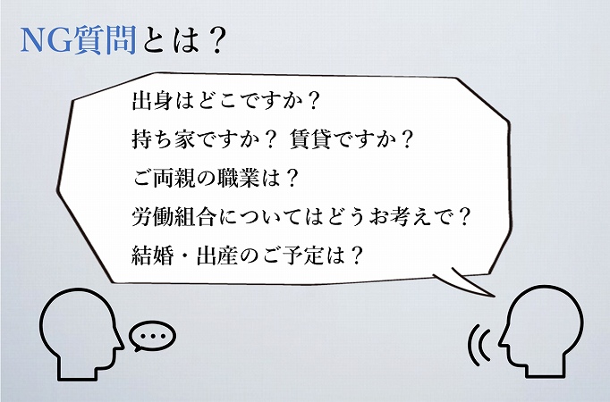 NG質問とは?出身はどこですか?
持ち家ですか? 賃貸ですか?
ご両親の職業は?
労働組合についてはどうお考えで?
結婚・出産のご予定は?
