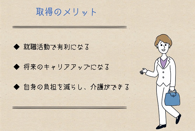 取得のメリット◆ 就職活動で有利になる ◆ 将来のキャリアアップになる ◆ 自身の負担を減らし、介護ができる