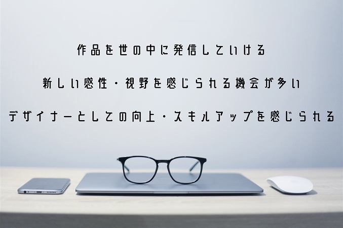 作品を世の中に発信していける新しい感性・視野を感じられる機会が多いデザイナーとしての向上・スキルアップを感じられる