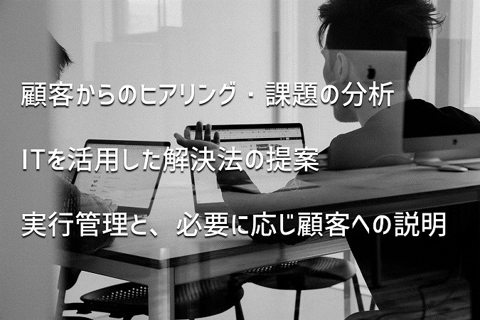 顧客からのヒアリング・課題の分析ITを活用した解決法の提案実行管理と、必要に応じ顧客への説明